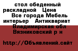 стол обеденный раскладной › Цена ­ 10 000 - Все города Мебель, интерьер » Антиквариат   . Владимирская обл.,Вязниковский р-н